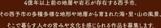 4億年以上前の地層や岩石が存在する西予市。その西予市の多種多様な地形や地層から育まれた海・里・山の風景、そこで暮らす人々の営みや文化を感じられる作品を募集します。